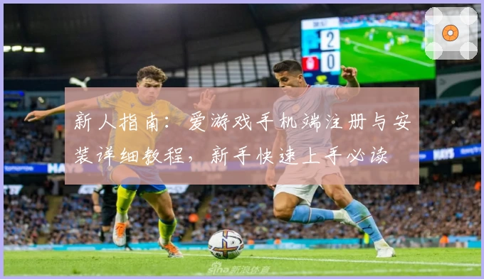 新人指南：爱游戏手机端注册与安装详细教程，新手快速上手必读