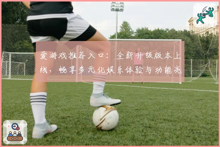 爱游戏推荐入口：全新升级版本上线，畅享多元化娱乐体验与功能亮点