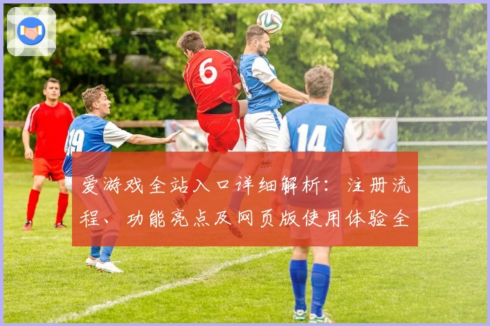 爱游戏全站入口详细解析：注册流程、功能亮点及网页版使用体验全攻略