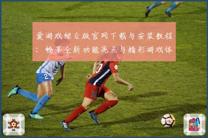 爱游戏综合版官网下载与安装教程：畅享全新功能亮点与精彩游戏体验