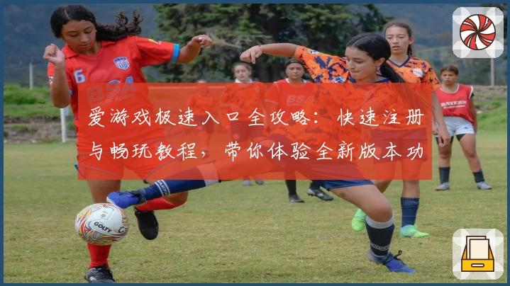 爱游戏极速入口全攻略：快速注册与畅玩教程，带你体验全新版本功能亮点