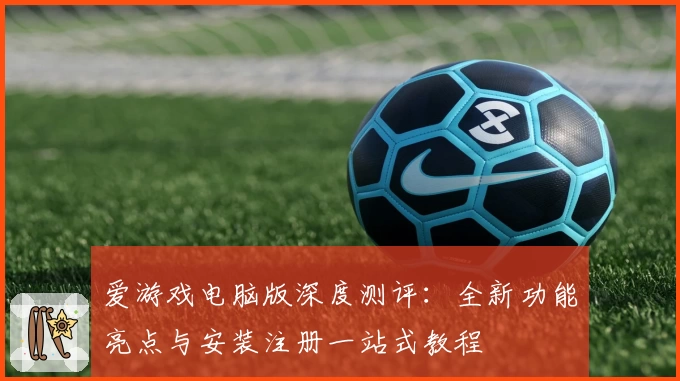 爱游戏电脑版深度测评：全新功能亮点与安装注册一站式教程