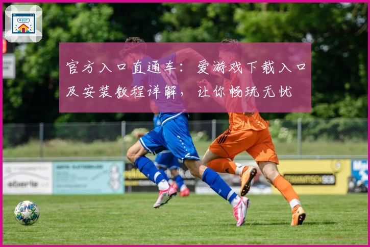 官方入口直通车：爱游戏下载入口及安装教程详解，让你畅玩无忧
