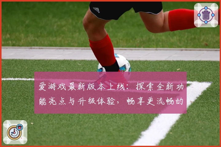 爱游戏最新版本上线：探索全新功能亮点与升级体验，畅享更流畅的互动玩法