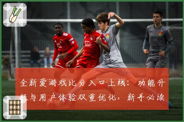 全新爱游戏比分入口上线：功能升级与用户体验双重优化，新手必读指南助力轻松上手