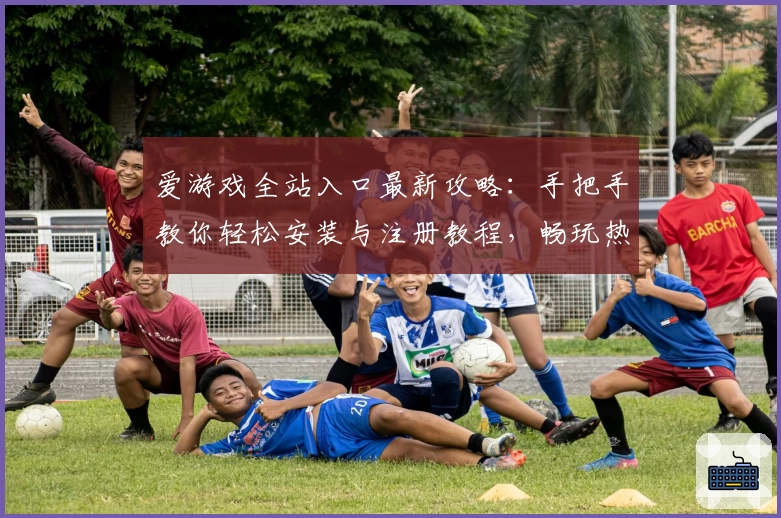 爱游戏全站入口最新攻略：手把手教你轻松安装与注册教程，畅玩热门游戏大作