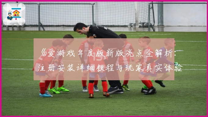 《爱游戏年度版新版亮点全解析：注册安装详细教程与玩家真实体验分享》