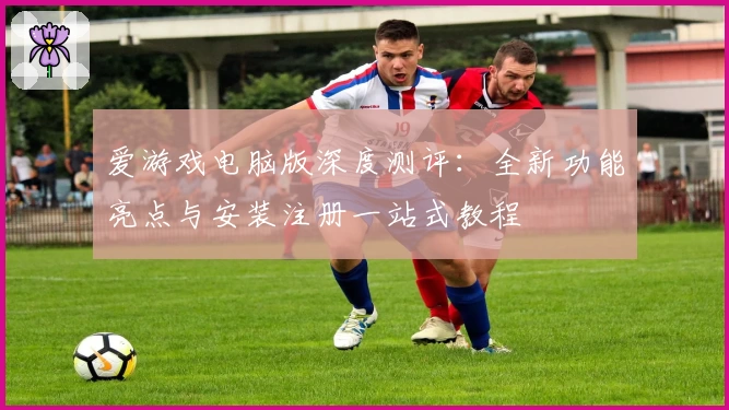 爱游戏电脑版深度测评：全新功能亮点与安装注册一站式教程