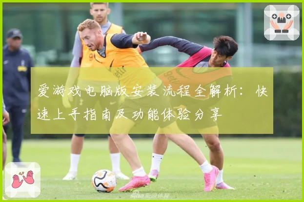 爱游戏电脑版安装流程全解析：快速上手指南及功能体验分享