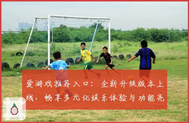 爱游戏推荐入口：全新升级版本上线，畅享多元化娱乐体验与功能亮点