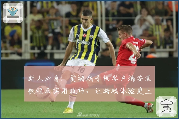 新人必看：爱游戏手机客户端安装教程及实用技巧，让游戏体验更上一层楼