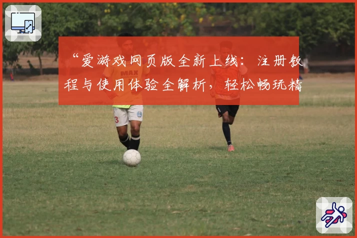 “爱游戏网页版全新上线：注册教程与使用体验全解析，轻松畅玩精彩内容”